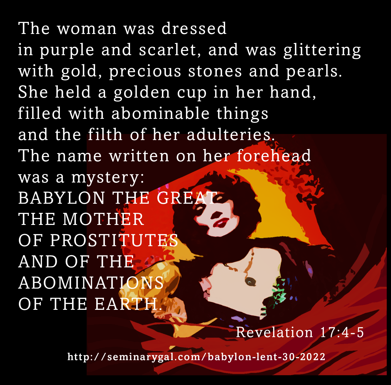 the woman dressed in purple and scarlet Revelation 17:4 The woman was clothed in purple and scarlet, and adorned  with gold and precious stones and pearls, having in her hand a gold cup  full of abominations and of the